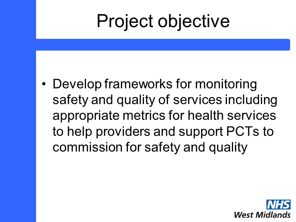 Project objective Develop frameworks for monitoring safety and quality of services including appropriate metrics for health services to help providers and support PCTs to commission for safety and quality