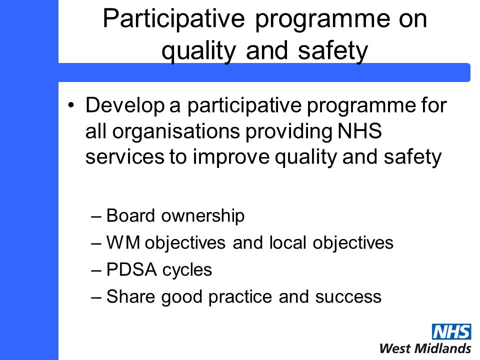 Participative programme on quality and safety Develop a participative programme for all organisations providing NHS services to improve quality and safety –Board ownership –WM objectives and local objectives –PDSA cycles –Share good practice and success