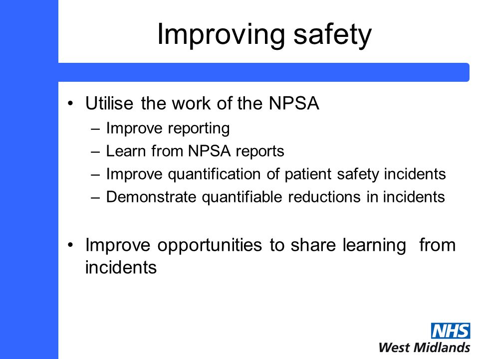 Improving safety Utilise the work of the NPSA –Improve reporting –Learn from NPSA reports –Improve quantification of patient safety incidents –Demonstrate quantifiable reductions in incidents Improve opportunities to share learning from incidents