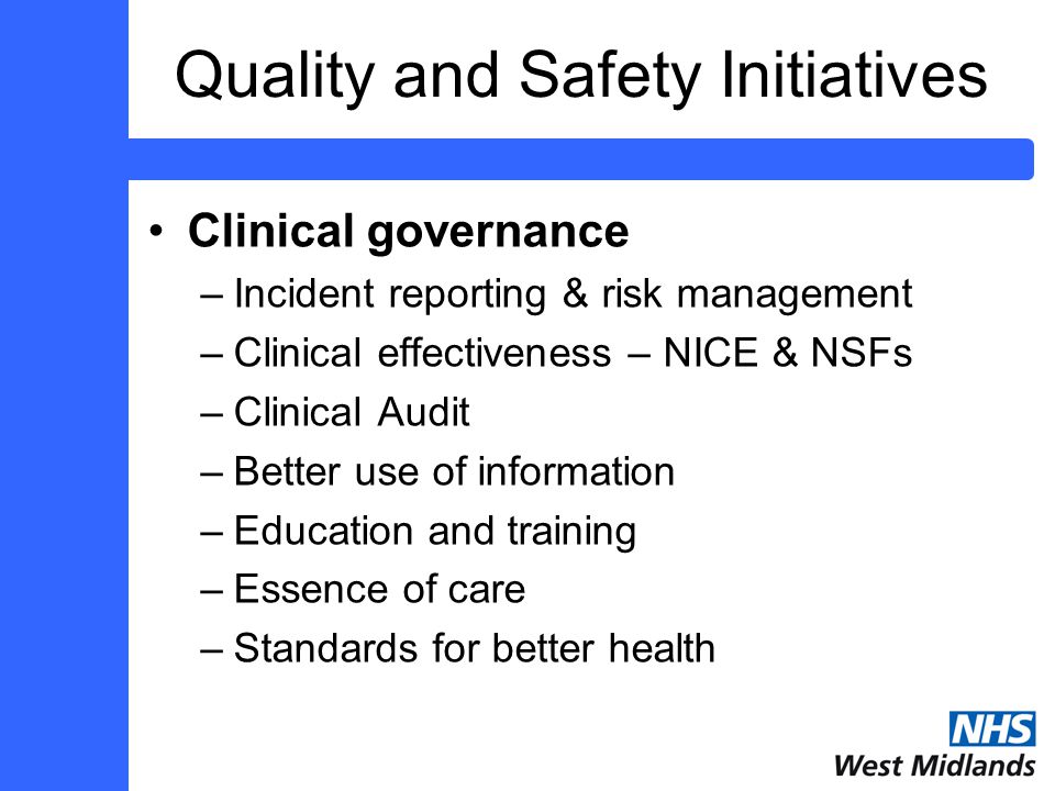 Quality and Safety Initiatives Clinical governance –Incident reporting & risk management –Clinical effectiveness – NICE & NSFs –Clinical Audit –Better use of information –Education and training –Essence of care –Standards for better health