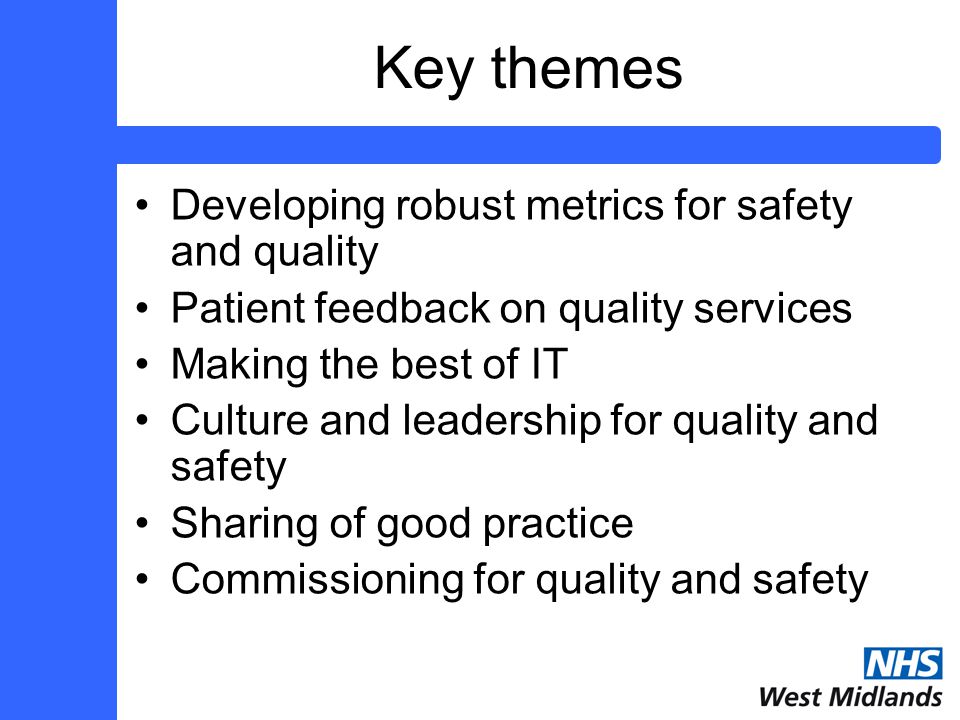 Key themes Developing robust metrics for safety and quality Patient feedback on quality services Making the best of IT Culture and leadership for quality and safety Sharing of good practice Commissioning for quality and safety
