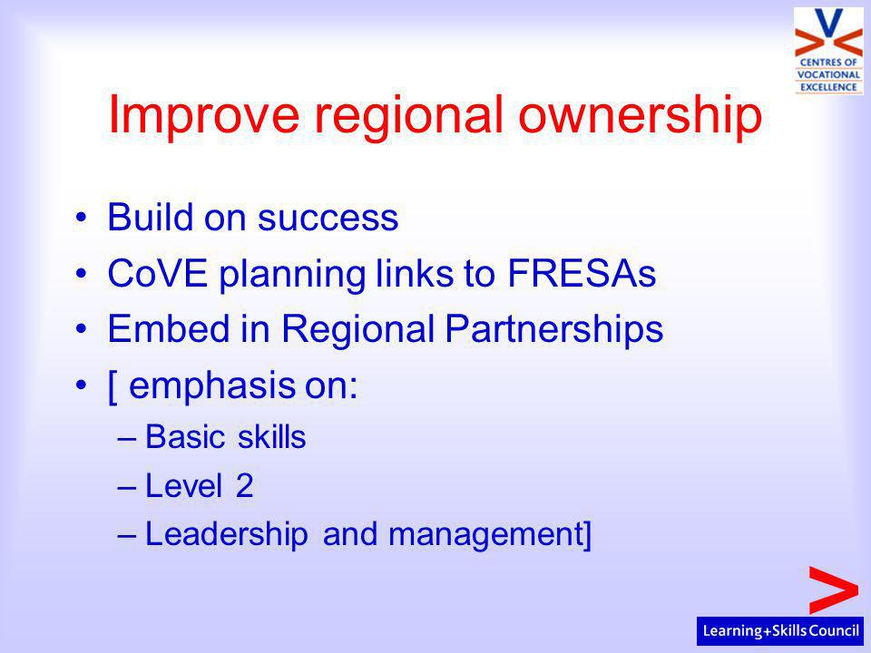 Improve regional ownership Build on success CoVE planning links to FRESAs Embed in Regional Partnerships [ emphasis on: –Basic skills –Level 2 –Leadership and management]