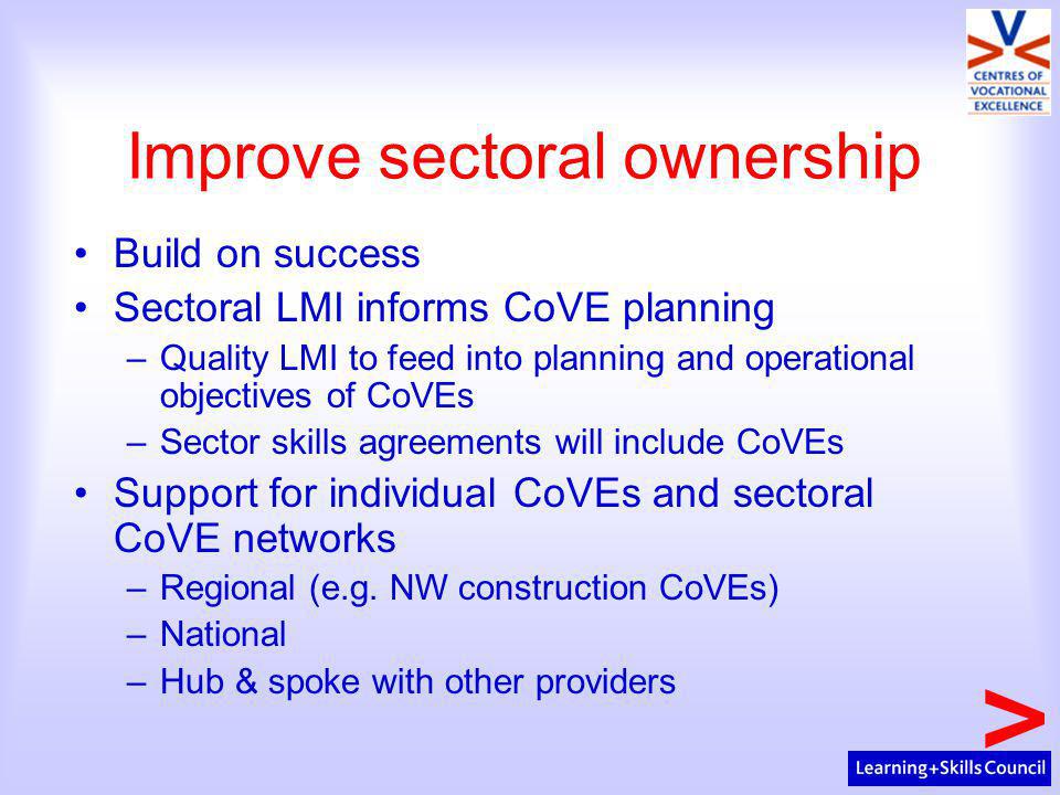 Improve sectoral ownership Build on success Sectoral LMI informs CoVE planning –Quality LMI to feed into planning and operational objectives of CoVEs –Sector skills agreements will include CoVEs Support for individual CoVEs and sectoral CoVE networks –Regional (e.g.