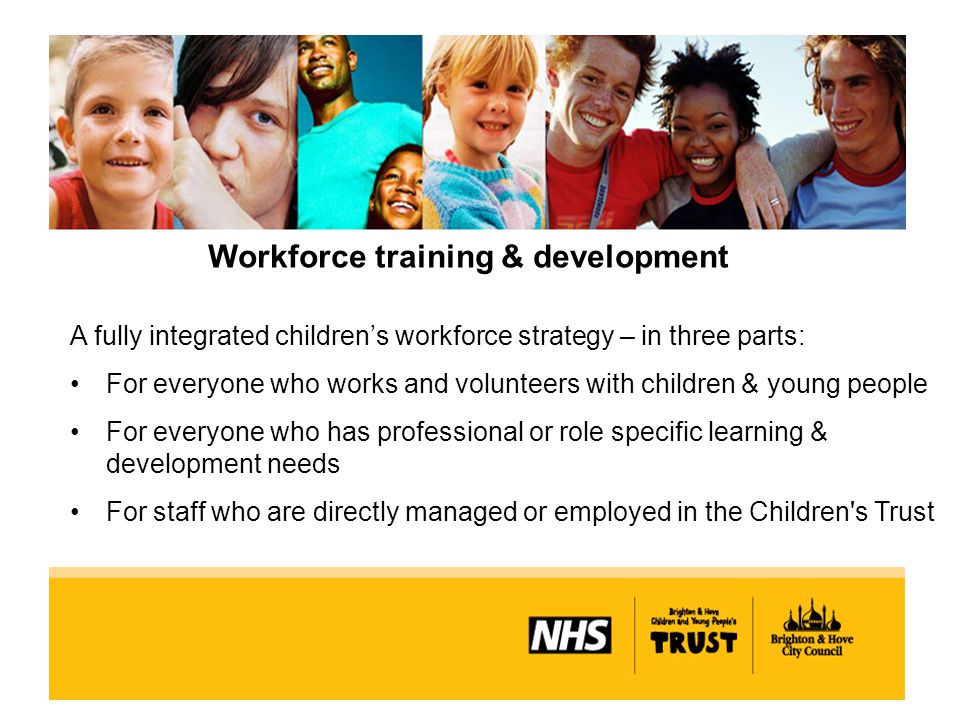 Workforce training & development A fully integrated children’s workforce strategy – in three parts: For everyone who works and volunteers with children & young people For everyone who has professional or role specific learning & development needs For staff who are directly managed or employed in the Children s Trust