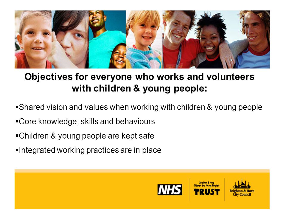 Objectives for everyone who works and volunteers with children & young people:  Shared vision and values when working with children & young people  Core knowledge, skills and behaviours  Children & young people are kept safe  Integrated working practices are in place