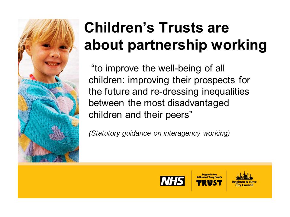 Children’s Trusts are about partnership working to improve the well-being of all children: improving their prospects for the future and re-dressing inequalities between the most disadvantaged children and their peers (Statutory guidance on interagency working)