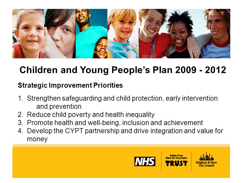 Children and Young People’s Plan Strategic Improvement Priorities 1.Strengthen safeguarding and child protection, early intervention and prevention 2.Reduce child poverty and health inequality 3.Promote health and well-being, inclusion and achievement 4.Develop the CYPT partnership and drive integration and value for money