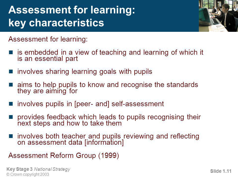 Key Stage 3 National Strategy © Crown copyright 2003 Slide 1.11 Assessment for learning: key characteristics Assessment for learning: is embedded in a view of teaching and learning of which it is an essential part involves sharing learning goals with pupils aims to help pupils to know and recognise the standards they are aiming for involves pupils in [peer- and] self-assessment provides feedback which leads to pupils recognising their next steps and how to take them involves both teacher and pupils reviewing and reflecting on assessment data [information] Assessment Reform Group (1999)