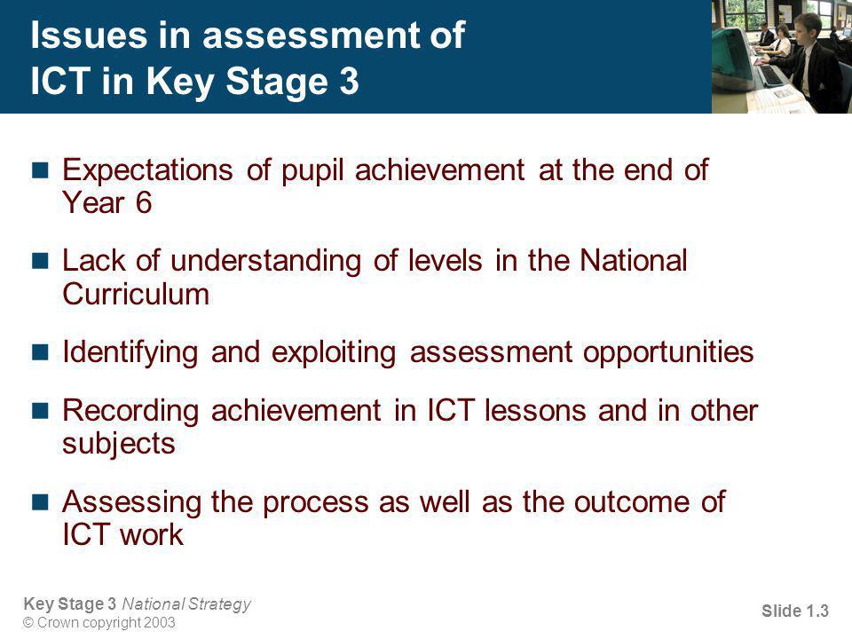 Key Stage 3 National Strategy © Crown copyright 2003 Slide 1.3 Issues in assessment of ICT in Key Stage 3 Expectations of pupil achievement at the end of Year 6 Lack of understanding of levels in the National Curriculum Identifying and exploiting assessment opportunities Recording achievement in ICT lessons and in other subjects Assessing the process as well as the outcome of ICT work