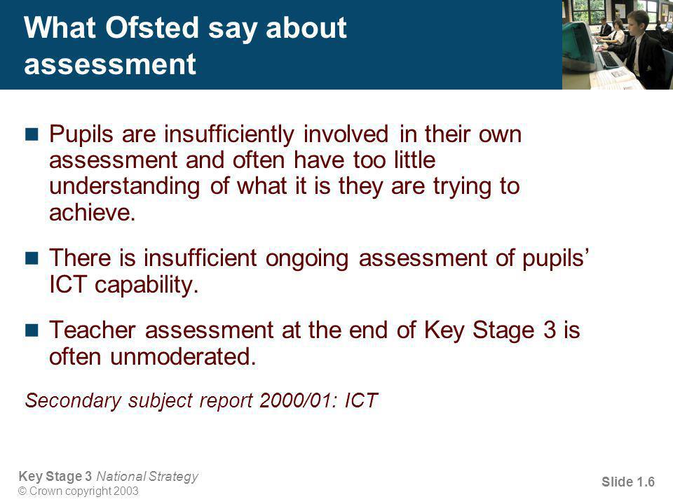 Key Stage 3 National Strategy © Crown copyright 2003 Slide 1.6 What Ofsted say about assessment Pupils are insufficiently involved in their own assessment and often have too little understanding of what it is they are trying to achieve.