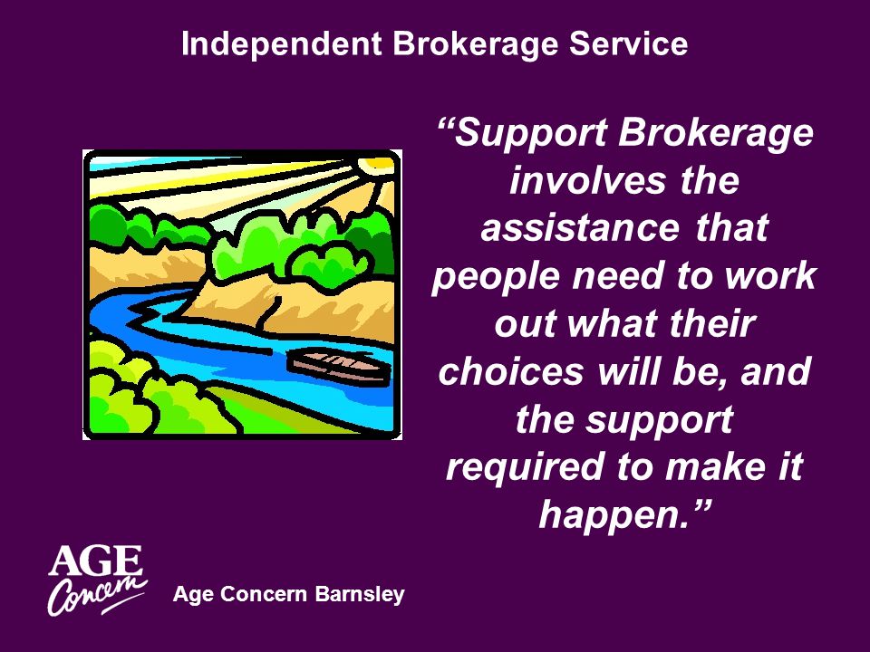 Age Concern Barnsley Independent Brokerage Service Support Brokerage involves the assistance that people need to work out what their choices will be, and the support required to make it happen.