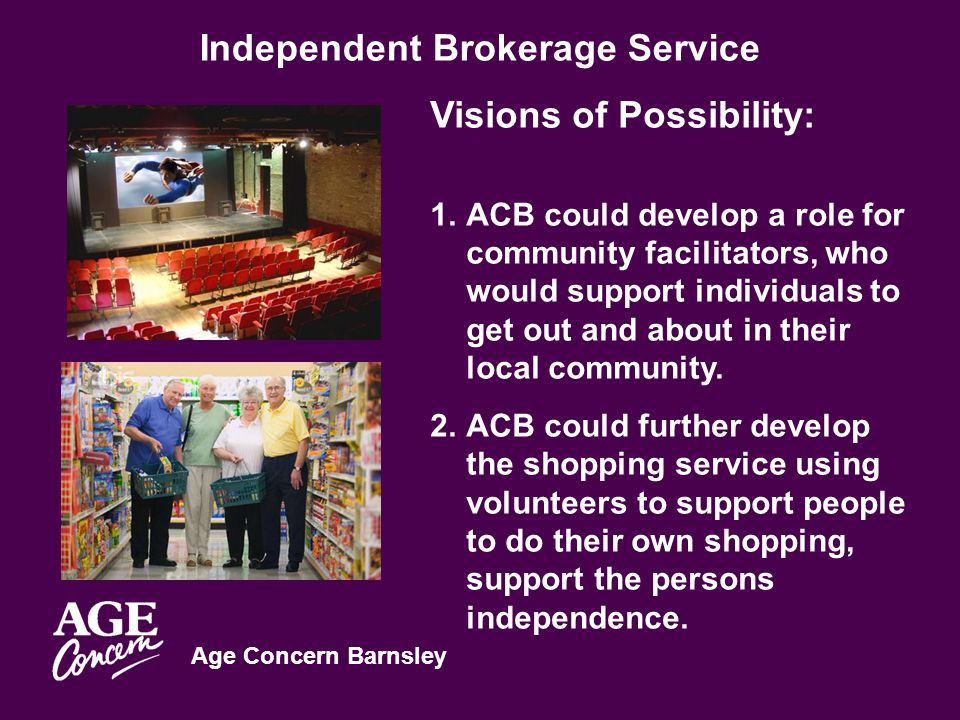 Age Concern Barnsley Independent Brokerage Service Visions of Possibility: 1.ACB could develop a role for community facilitators, who would support individuals to get out and about in their local community.