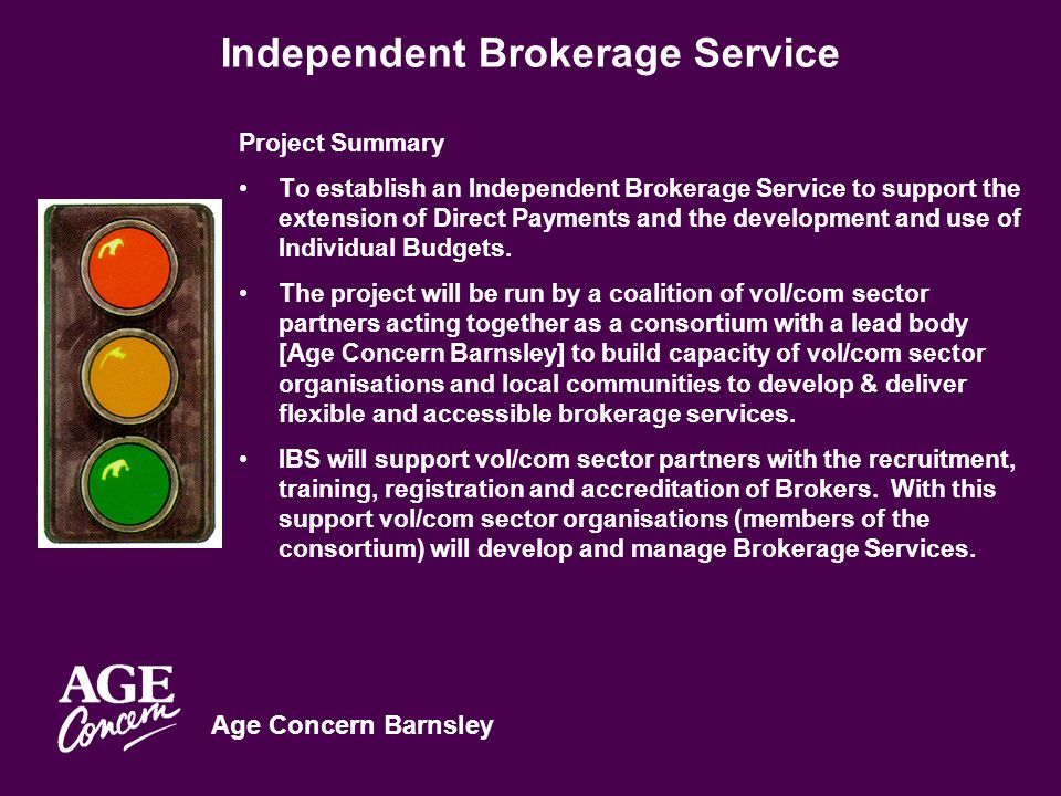 Age Concern Barnsley Independent Brokerage Service Project Summary To establish an Independent Brokerage Service to support the extension of Direct Payments and the development and use of Individual Budgets.
