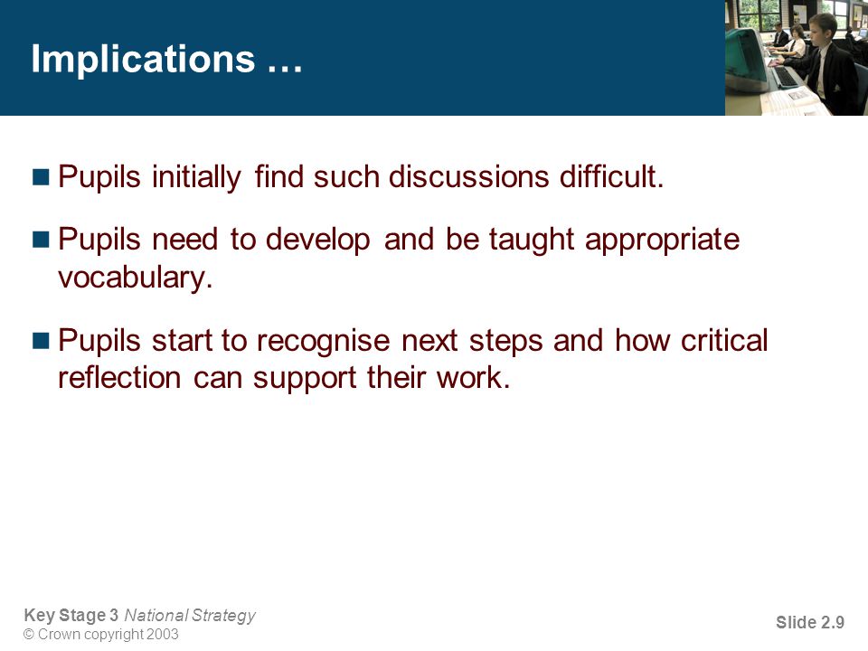 Key Stage 3 National Strategy © Crown copyright 2003 Slide 2.9 Implications … Pupils initially find such discussions difficult.
