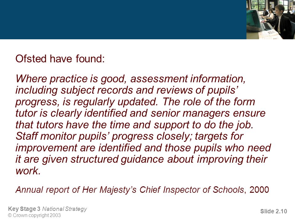 Key Stage 3 National Strategy © Crown copyright 2003 Slide 2.10 Ofsted have found: Where practice is good, assessment information, including subject records and reviews of pupils’ progress, is regularly updated.