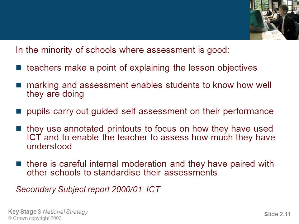 Key Stage 3 National Strategy © Crown copyright 2003 Slide 2.11 In the minority of schools where assessment is good: teachers make a point of explaining the lesson objectives marking and assessment enables students to know how well they are doing pupils carry out guided self-assessment on their performance they use annotated printouts to focus on how they have used ICT and to enable the teacher to assess how much they have understood there is careful internal moderation and they have paired with other schools to standardise their assessments Secondary Subject report 2000/01: ICT