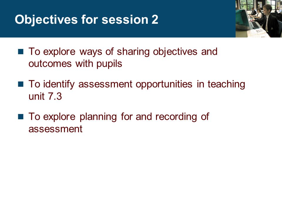 Objectives for session 2 To explore ways of sharing objectives and outcomes with pupils To identify assessment opportunities in teaching unit 7.3 To explore planning for and recording of assessment