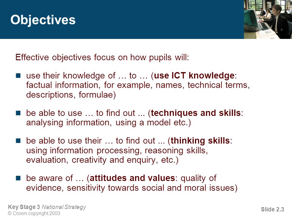Key Stage 3 National Strategy © Crown copyright 2003 Slide 2.3 Objectives Effective objectives focus on how pupils will: use their knowledge of … to … (use ICT knowledge: factual information, for example, names, technical terms, descriptions, formulae) be able to use … to find out...