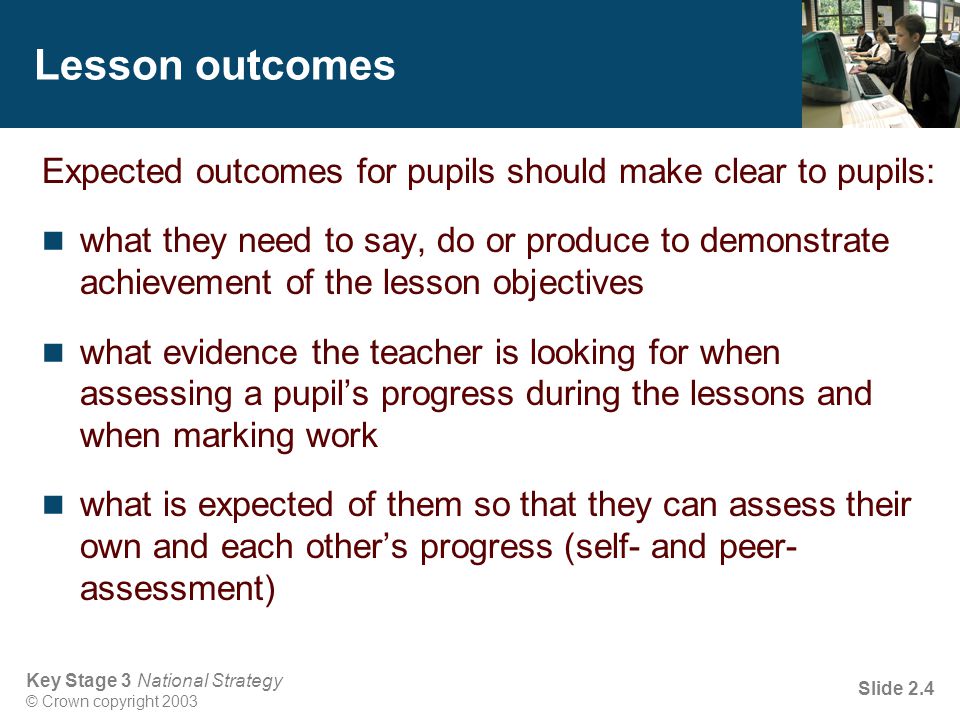 Key Stage 3 National Strategy © Crown copyright 2003 Slide 2.4 Lesson outcomes Expected outcomes for pupils should make clear to pupils: what they need to say, do or produce to demonstrate achievement of the lesson objectives what evidence the teacher is looking for when assessing a pupil’s progress during the lessons and when marking work what is expected of them so that they can assess their own and each other’s progress (self- and peer- assessment)