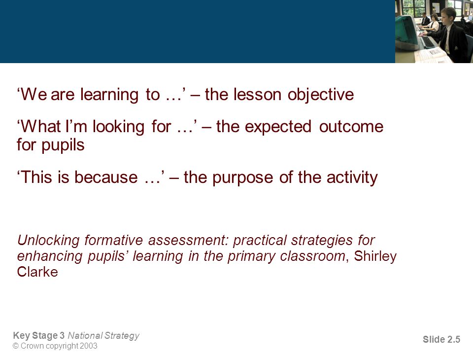 Key Stage 3 National Strategy © Crown copyright 2003 Slide 2.5 ‘We are learning to …’ – the lesson objective ‘What I’m looking for …’ – the expected outcome for pupils ‘This is because …’ – the purpose of the activity Unlocking formative assessment: practical strategies for enhancing pupils’ learning in the primary classroom, Shirley Clarke