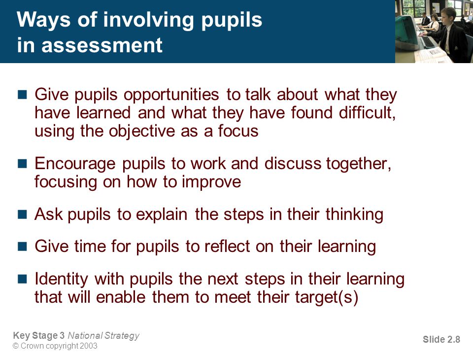 Key Stage 3 National Strategy © Crown copyright 2003 Slide 2.8 Ways of involving pupils in assessment Give pupils opportunities to talk about what they have learned and what they have found difficult, using the objective as a focus Encourage pupils to work and discuss together, focusing on how to improve Ask pupils to explain the steps in their thinking Give time for pupils to reflect on their learning Identity with pupils the next steps in their learning that will enable them to meet their target(s)