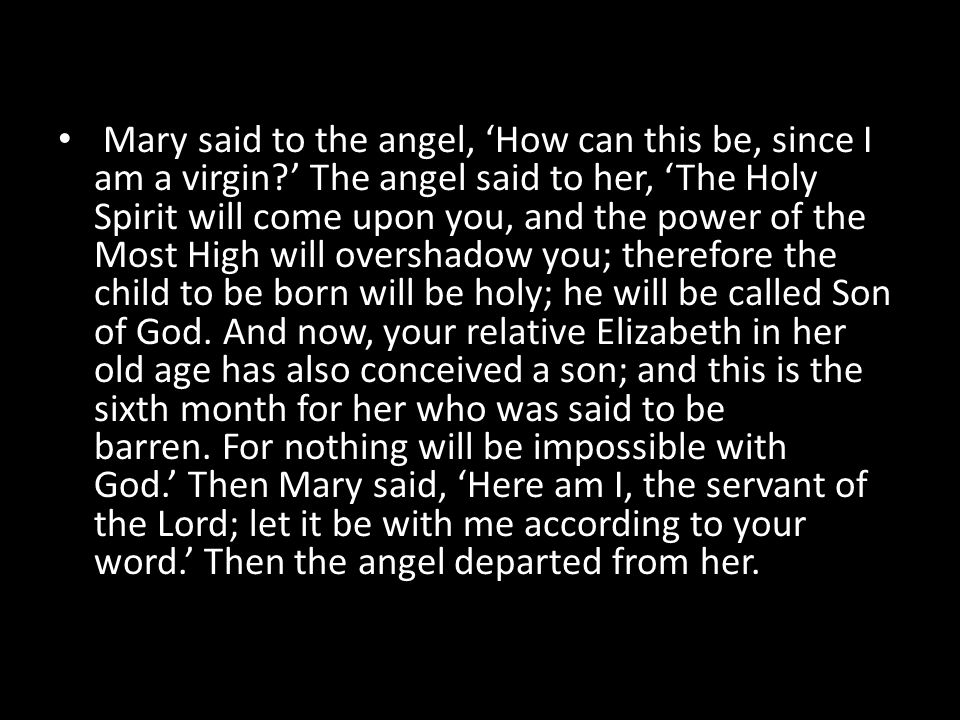 Mary said to the angel, ‘How can this be, since I am a virgin ’ The angel said to her, ‘The Holy Spirit will come upon you, and the power of the Most High will overshadow you; therefore the child to be born will be holy; he will be called Son of God.