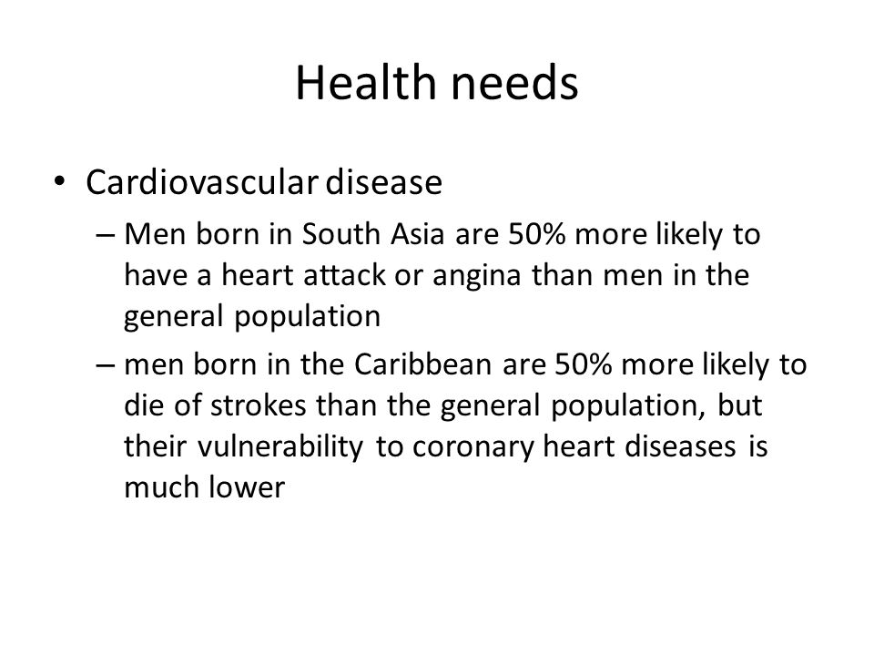 Health needs Cardiovascular disease – Men born in South Asia are 50% more likely to have a heart attack or angina than men in the general population – men born in the Caribbean are 50% more likely to die of strokes than the general population, but their vulnerability to coronary heart diseases is much lower