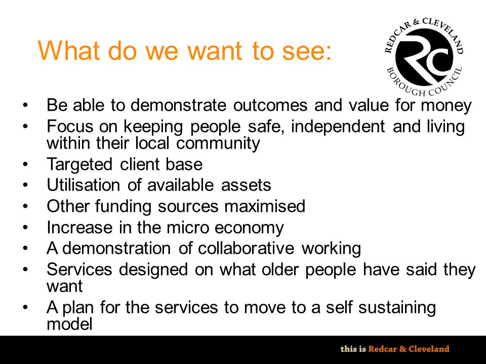 File classification: NOT PROTECTIVELY MARKED - IMPACT LEVEL 0 What do we want to see: Be able to demonstrate outcomes and value for money Focus on keeping people safe, independent and living within their local community Targeted client base Utilisation of available assets Other funding sources maximised Increase in the micro economy A demonstration of collaborative working Services designed on what older people have said they want A plan for the services to move to a self sustaining model