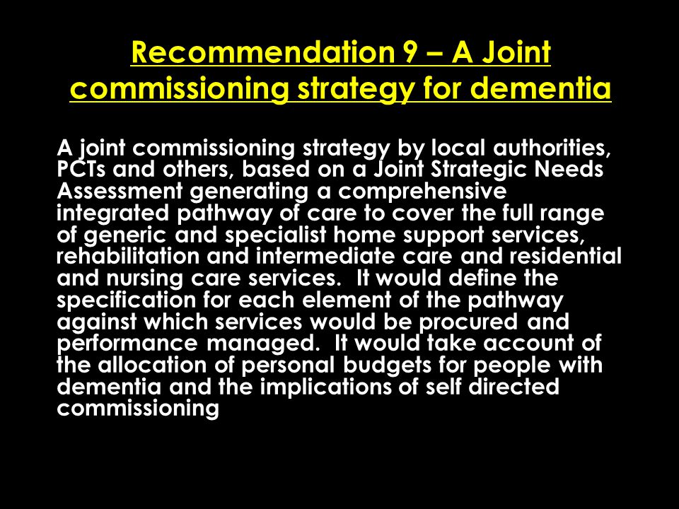 Add date of event here CSIP Region logo here Recommendation 9 – A Joint commissioning strategy for dementia A joint commissioning strategy by local authorities, PCTs and others, based on a Joint Strategic Needs Assessment generating a comprehensive integrated pathway of care to cover the full range of generic and specialist home support services, rehabilitation and intermediate care and residential and nursing care services.