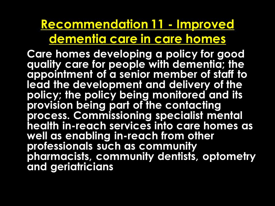 Add date of event here CSIP Region logo here Recommendation 11 - Improved dementia care in care homes Care homes developing a policy for good quality care for people with dementia; the appointment of a senior member of staff to lead the development and delivery of the policy; the policy being monitored and its provision being part of the contacting process.