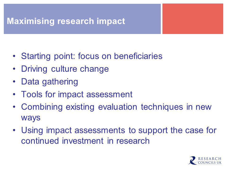 Maximising research impact Starting point: focus on beneficiaries Driving culture change Data gathering Tools for impact assessment Combining existing evaluation techniques in new ways Using impact assessments to support the case for continued investment in research