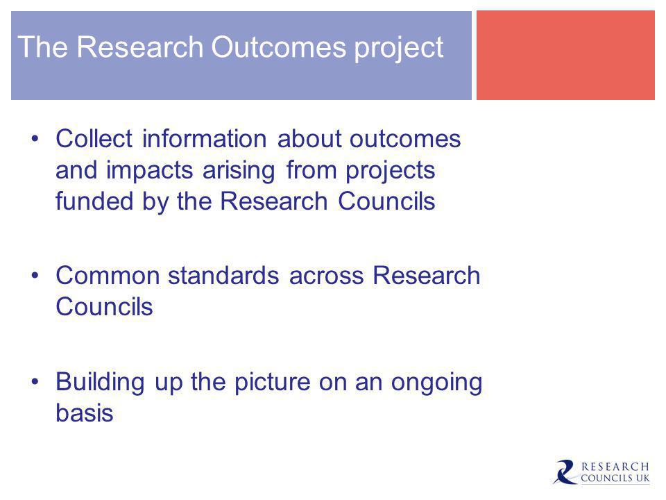 The Research Outcomes project Collect information about outcomes and impacts arising from projects funded by the Research Councils Common standards across Research Councils Building up the picture on an ongoing basis