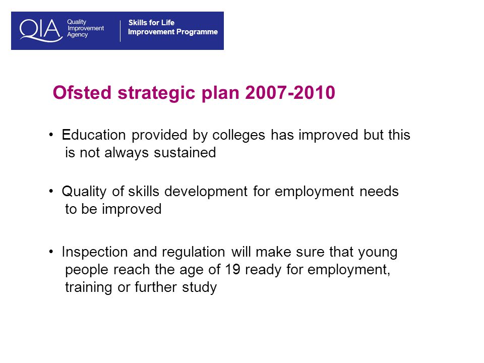 Skills for Life Improvement Programme Ofsted strategic plan Education provided by colleges has improved but this is not always sustained Quality of skills development for employment needs to be improved Inspection and regulation will make sure that young people reach the age of 19 ready for employment, training or further study