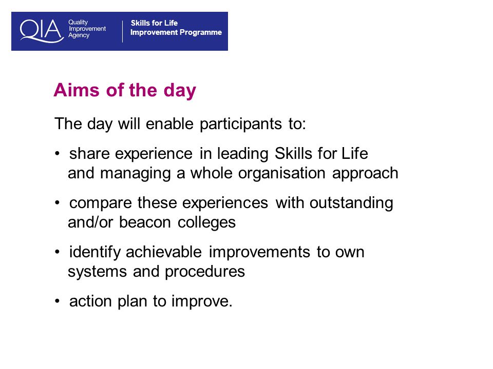 Skills for Life Improvement Programme Aims of the day The day will enable participants to: share experience in leading Skills for Life and managing a whole organisation approach compare these experiences with outstanding and/or beacon colleges identify achievable improvements to own systems and procedures action plan to improve.