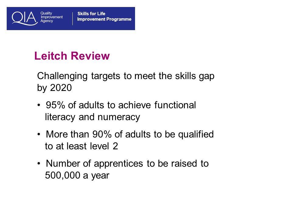 Skills for Life Improvement Programme Leitch Review Challenging targets to meet the skills gap by % of adults to achieve functional literacy and numeracy More than 90% of adults to be qualified to at least level 2 Number of apprentices to be raised to 500,000 a year