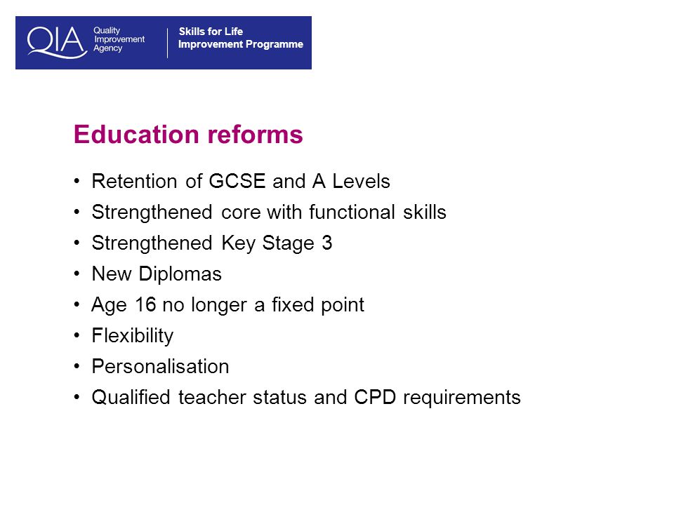 Skills for Life Improvement Programme Education reforms Retention of GCSE and A Levels Strengthened core with functional skills Strengthened Key Stage 3 New Diplomas Age 16 no longer a fixed point Flexibility Personalisation Qualified teacher status and CPD requirements