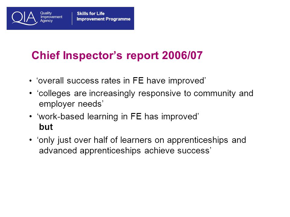 Skills for Life Improvement Programme Chief Inspector’s report 2006/07 ‘overall success rates in FE have improved’ ‘colleges are increasingly responsive to community and employer needs’ ‘work-based learning in FE has improved’ but ‘only just over half of learners on apprenticeships and advanced apprenticeships achieve success’