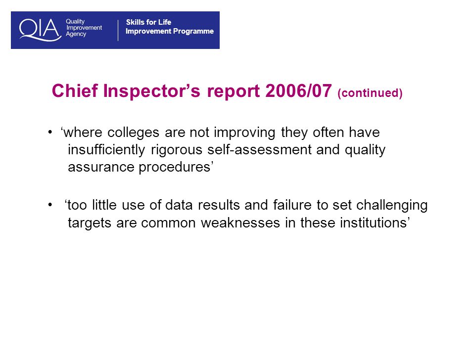 Skills for Life Improvement Programme Chief Inspector’s report 2006/07 (continued) ‘where colleges are not improving they often have insufficiently rigorous self-assessment and quality assurance procedures’ ‘too little use of data results and failure to set challenging targets are common weaknesses in these institutions’