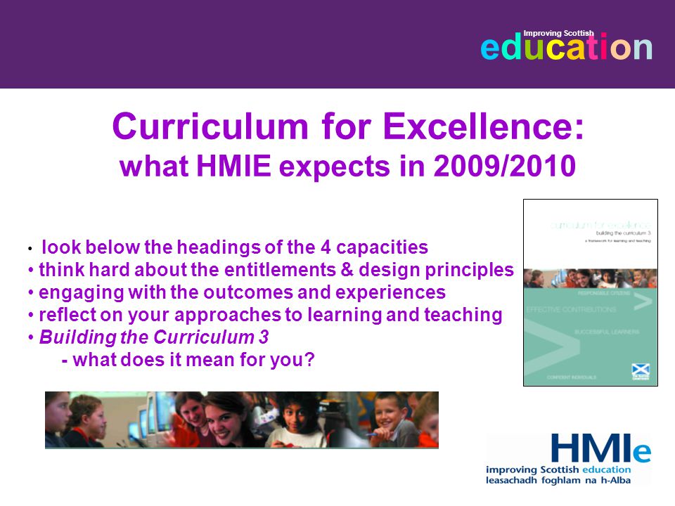 educationeducation Improving Scottish Curriculum for Excellence: what HMIE expects in 2009/2010 look below the headings of the 4 capacities think hard about the entitlements & design principles engaging with the outcomes and experiences reflect on your approaches to learning and teaching Building the Curriculum 3 - what does it mean for you