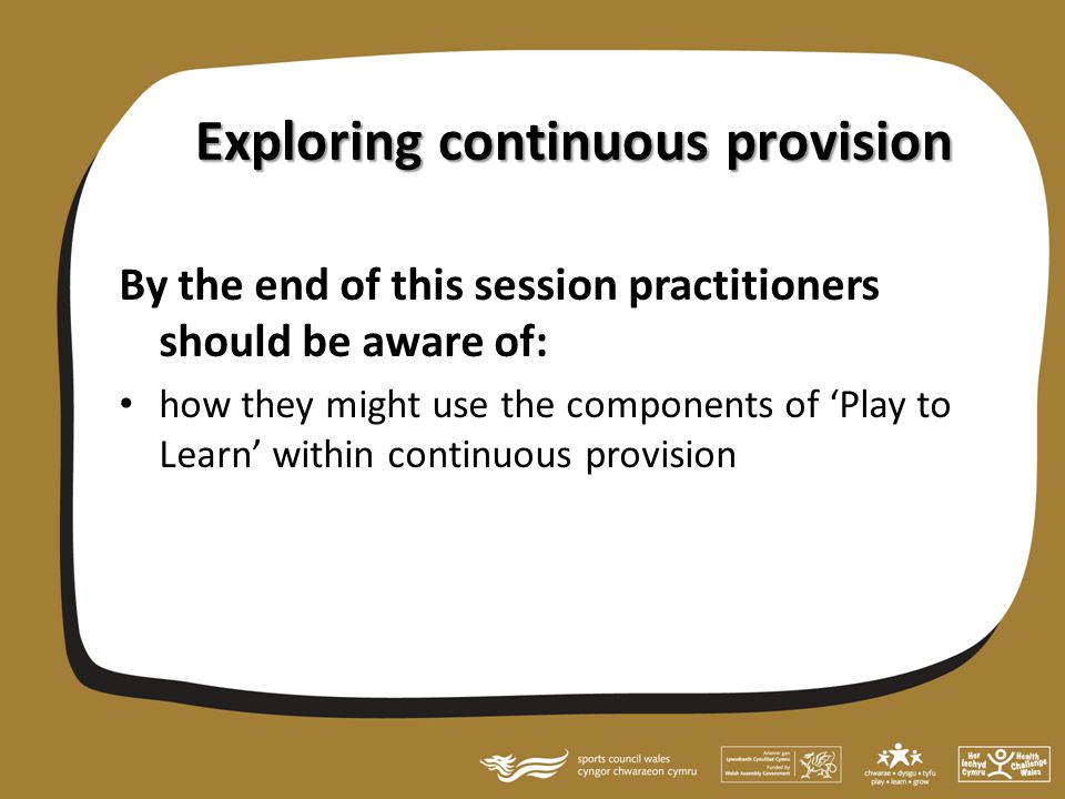 Exploring continuous provision By the end of this session practitioners should be aware of: how they might use the components of ‘Play to Learn’ within continuous provision