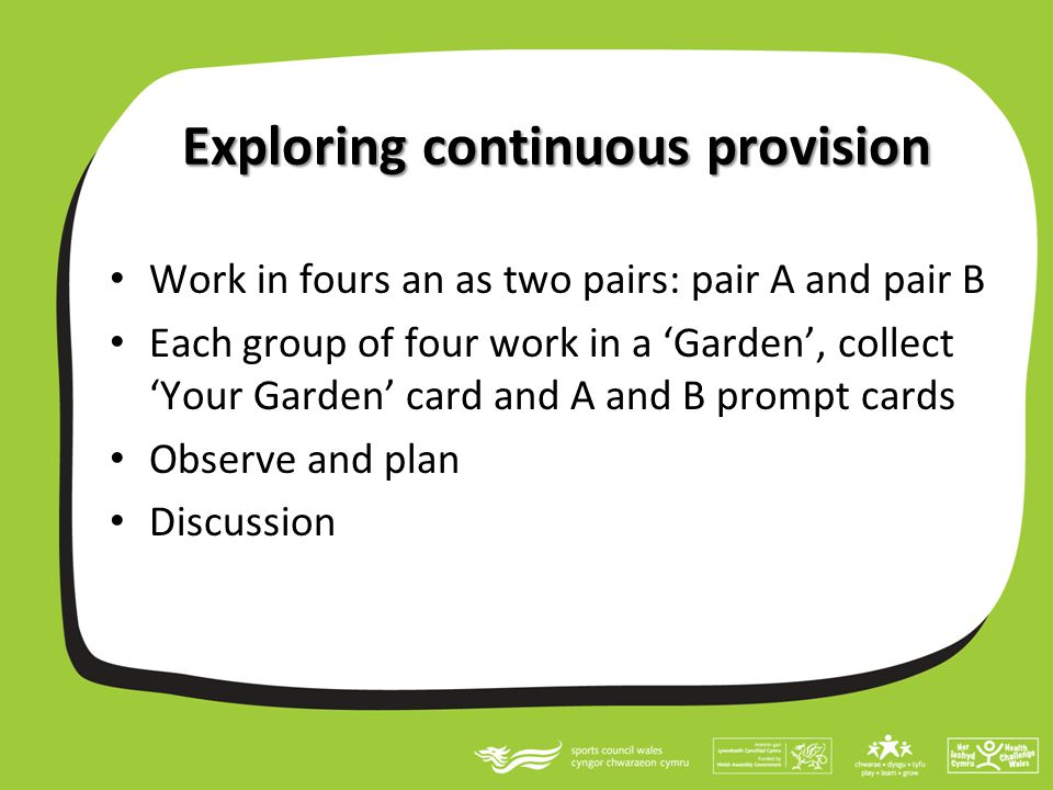 Exploring continuous provision Work in fours an as two pairs: pair A and pair B Each group of four work in a ‘Garden’, collect ‘Your Garden’ card and A and B prompt cards Observe and plan Discussion