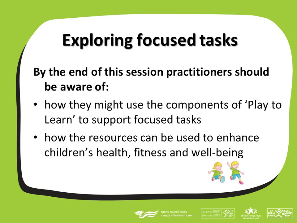 Exploring focused tasks By the end of this session practitioners should be aware of: how they might use the components of ‘Play to Learn’ to support focused tasks how the resources can be used to enhance children’s health, fitness and well-being