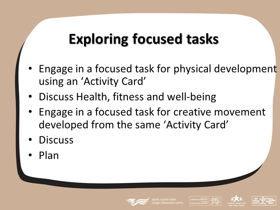 Exploring focused tasks Engage in a focused task for physical development using an ‘Activity Card’ Discuss Health, fitness and well-being Engage in a focused task for creative movement developed from the same ‘Activity Card’ Discuss Plan