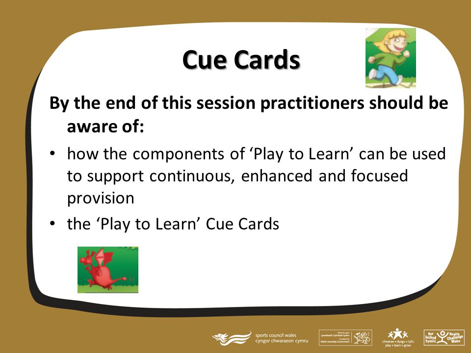 Cue Cards By the end of this session practitioners should be aware of: how the components of ‘Play to Learn’ can be used to support continuous, enhanced and focused provision the ‘Play to Learn’ Cue Cards