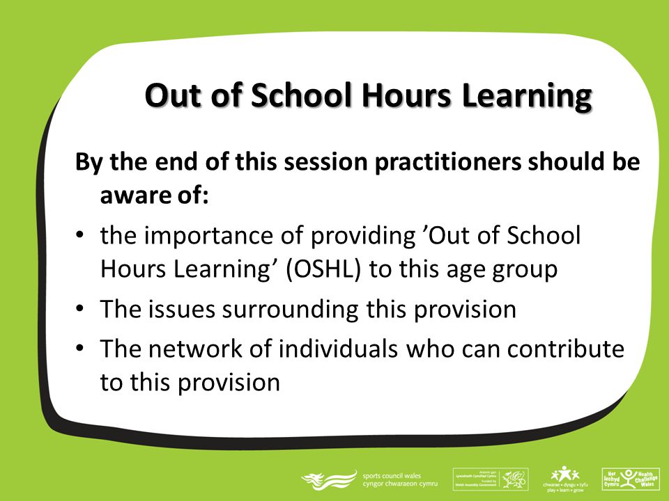 Out of School Hours Learning By the end of this session practitioners should be aware of: the importance of providing ’Out of School Hours Learning’ (OSHL) to this age group The issues surrounding this provision The network of individuals who can contribute to this provision