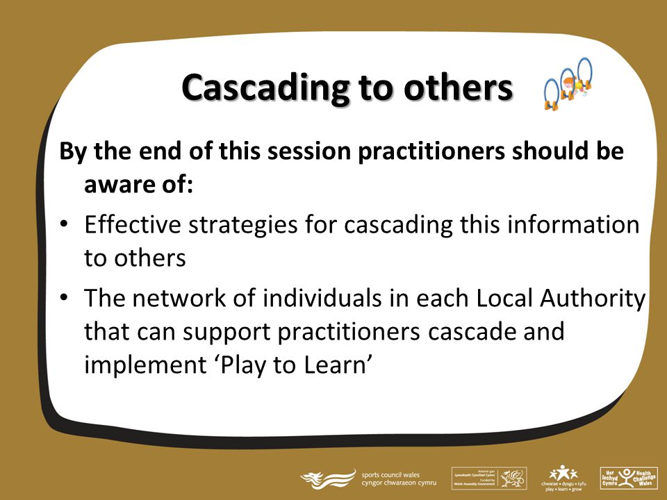 Cascading to others By the end of this session practitioners should be aware of: Effective strategies for cascading this information to others The network of individuals in each Local Authority that can support practitioners cascade and implement ‘Play to Learn’
