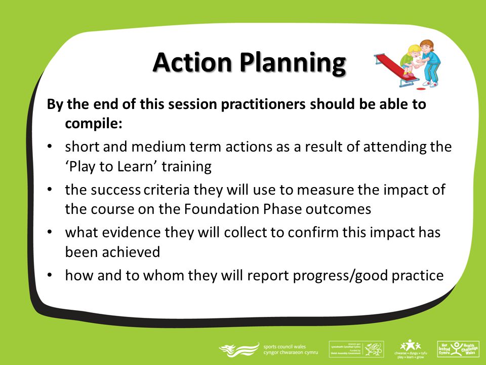 Action Planning By the end of this session practitioners should be able to compile: short and medium term actions as a result of attending the ‘Play to Learn’ training the success criteria they will use to measure the impact of the course on the Foundation Phase outcomes what evidence they will collect to confirm this impact has been achieved how and to whom they will report progress/good practice