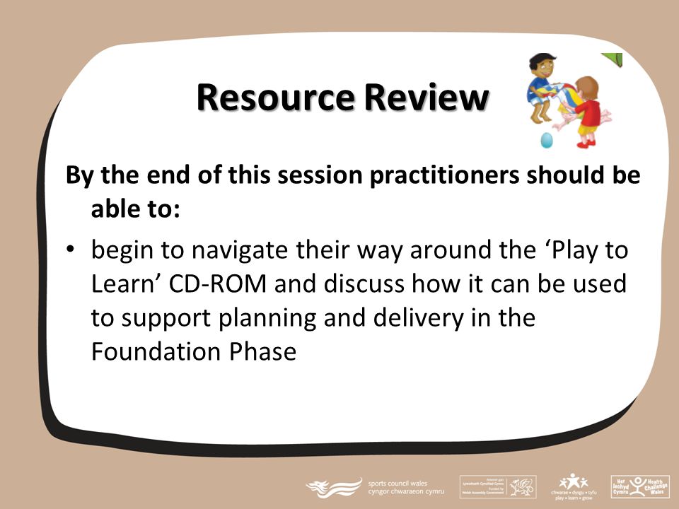 Resource Review By the end of this session practitioners should be able to: begin to navigate their way around the ‘Play to Learn’ CD-ROM and discuss how it can be used to support planning and delivery in the Foundation Phase