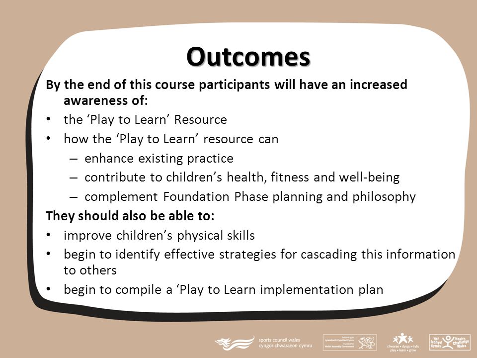 Outcomes By the end of this course participants will have an increased awareness of: the ‘Play to Learn’ Resource how the ‘Play to Learn’ resource can – enhance existing practice – contribute to children’s health, fitness and well-being – complement Foundation Phase planning and philosophy They should also be able to: improve children’s physical skills begin to identify effective strategies for cascading this information to others begin to compile a ‘Play to Learn implementation plan
