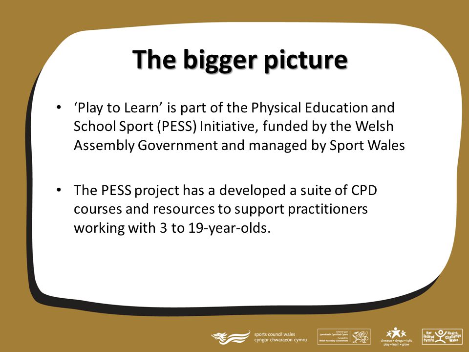 The bigger picture ‘Play to Learn’ is part of the Physical Education and School Sport (PESS) Initiative, funded by the Welsh Assembly Government and managed by Sport Wales The PESS project has a developed a suite of CPD courses and resources to support practitioners working with 3 to 19-year-olds.